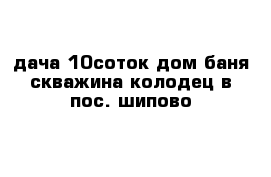 дача 10соток дом баня скважина колодец в пос. шипово